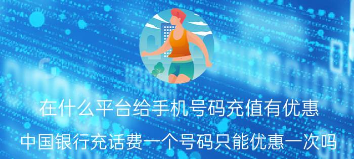 在什么平台给手机号码充值有优惠 中国银行充话费一个号码只能优惠一次吗？